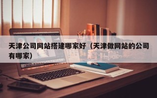 范县天津公司网站搭建哪家好（天津做网站的公司有哪家）
