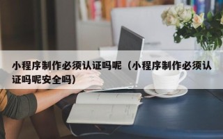 范县小程序制作必须认证吗呢（小程序制作必须认证吗呢安全吗）
